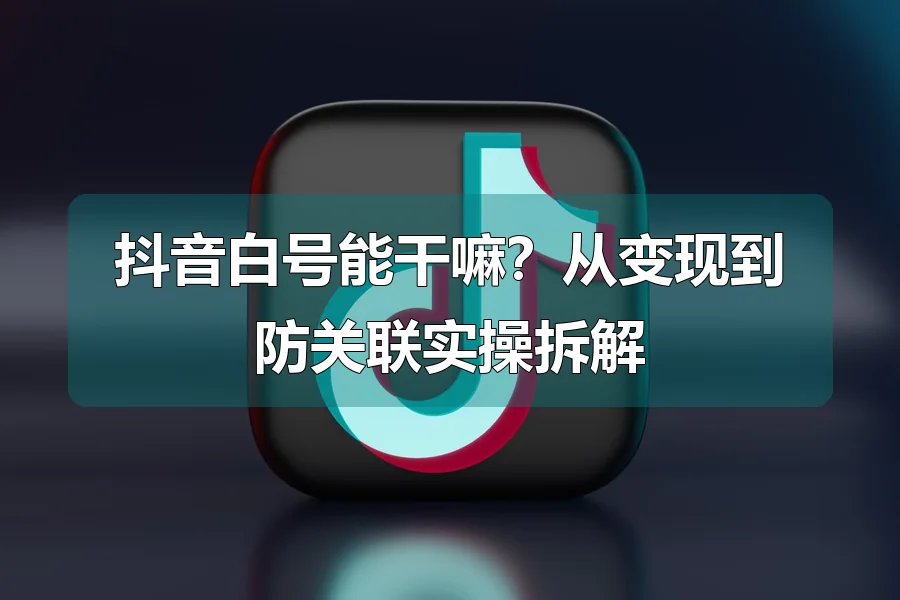 抖音白号能干嘛？从变现到防关联实操拆解