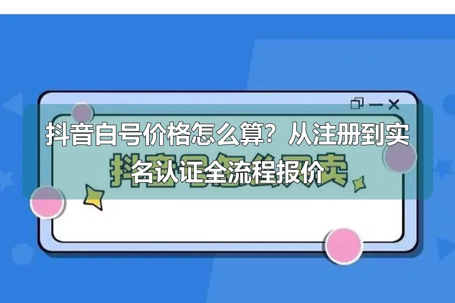 抖音白号价格怎么算？从注册到实名认证全流程报价